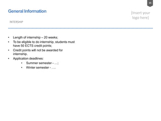 15
[Insert your
logo here]
General Information
• Length of internship – 20 weeks;
• To be eligible to do internship, students must
have 50 ECTS credit points;
• Credit points will not be awarded for
internship.
• Application deadlines:
• Summer semester - …;
• Winter semester - ….
INTERSHIP
 