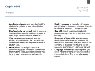 17
[Insert your
logo here]
Keep in mind
INTERSHIP
• Academic calendar: you have to check the
start and end dates of your internship in a
company;
• Confidentiality agreement: due to access to
confidential information, students enrolled in
internships have to sing this agreement.
• Visa requirements: depending on the
student´s nationality and the country to go,
international interns are required to obtain a
student visa.
• Work permit: normally students are
automatically given permission to work with
their students visas, but in some cases they
have to apply for a student work permit.
• Health insurance is mandatory: if you are
going to do your internship overseas, it has to
be available for health coverage abroad;
• Cost of living: if you are going abroad,
please inform yourself about estimated cost
of living;
• Extension of internship: you can extend
your internship for one more semester, so
that you can combine it with your thesis in the
company. In this case you have to find an
academic coordinator in a company as well;
• Language proficiency: we accept that you
speak national or company language at the
intermediate level. This is not a language
course.
 