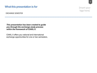 2
[Insert your
logo here]
What this presentation is for
This presentation has been created to guide
you through the exchange study process
within the framework of CIAKL II.
CIAKL II offers you national and international
exchange opportunities for one or two semesters.
EXCHANGE SEMESTER
 