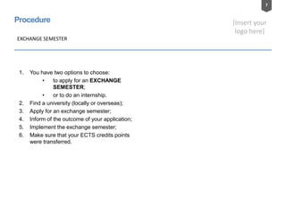 7
[Insert your
logo here]
Procedure
1. You have two options to choose:
• to apply for an EXCHANGE
SEMESTER;
• or to do an internship.
2. Find a university (locally or overseas);
3. Apply for an exchange semester;
4. Inform of the outcome of your application;
5. Implement the exchange semester;
6. Make sure that your ECTS credits points
were transferred.
EXCHANGE SEMESTER
 