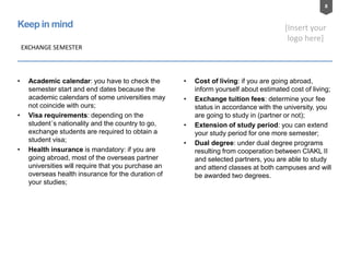 8
[Insert your
logo here]
Keep in mind
EXCHANGE SEMESTER
• Academic calendar: you have to check the
semester start and end dates because the
academic calendars of some universities may
not coincide with ours;
• Visa requirements: depending on the
student´s nationality and the country to go,
exchange students are required to obtain a
student visa;
• Health insurance is mandatory: if you are
going abroad, most of the overseas partner
universities will require that you purchase an
overseas health insurance for the duration of
your studies;
• Cost of living: if you are going abroad,
inform yourself about estimated cost of living;
• Exchange tuition fees: determine your fee
status in accordance with the university, you
are going to study in (partner or not);
• Extension of study period: you can extend
your study period for one more semester;
• Dual degree: under dual degree programs
resulting from cooperation between CIAKL II
and selected partners, you are able to study
and attend classes at both campuses and will
be awarded two degrees.
 