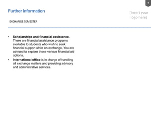 9
[Insert your
logo here]
FurtherInformation
• Scholarships and financial assistance.
There are financial assistance programs
available to students who wish to seek
financial support while on exchange. You are
advised to explore those various financial aid
options.
• International office is in charge of handling
all exchange matters and providing advisory
and administrative services.
EXCHANGE SEMESTER
 