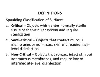 DEFINITIONS
Spaulding Classification of Surfaces:
1. Critical – Objects which enter normally sterile
tissue or the vascular system and require
sterilization
2. Semi‐Critical – Objects that contact mucous
membranes or non‐intact skin and require high‐
level disinfection
3. Non‐Critical – Objects that contact intact skin but
not mucous membranes, and require low or
intermediate‐level disinfection
 