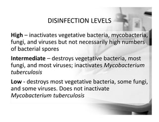 DISINFECTION LEVELS
High – inactivates vegetative bacteria, mycobacteria,
fungi, and viruses but not necessarily high numbers
of bacterial spores
Intermediate – destroys vegetative bacteria, most
fungi, and most viruses; inactivates Mycobacterium
tuberculosis
Low ‐ destroys most vegetative bacteria, some fungi,
and some viruses. Does not inactivate
Mycobacterium tuberculosis
 