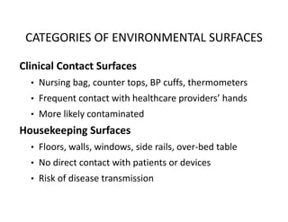 CATEGORIES OF ENVIRONMENTAL SURFACES
Clinical Contact Surfaces
• Nursing bag, counter tops, BP cuffs, thermometers
• Frequent contact with healthcare providers’ hands
• More likely contaminated
Housekeeping Surfaces
• Floors, walls, windows, side rails, over‐bed table
• No direct contact with patients or devices
• Risk of disease transmission
 
