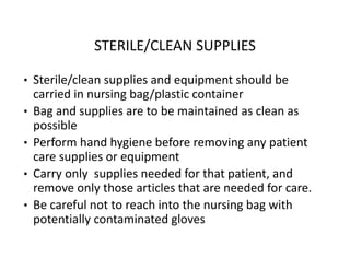 STERILE/CLEAN SUPPLIES
• Sterile/clean supplies and equipment should be
carried in nursing bag/plastic container
• Bag and supplies are to be maintained as clean as
possible
• Perform hand hygiene before removing any patient
care supplies or equipment
• Carry only supplies needed for that patient, and
remove only those articles that are needed for care.
• Be careful not to reach into the nursing bag with
potentially contaminated gloves
 
