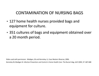 CONTAMINATION OF NURSING BAGS
• 127 home health nurses provided bags and
equipment for culture.
• 351 cultures of bags and equipment obtained over
a 20 month period.
Slides used with permission: Madigan, EA and Kenneley, IL, Case Western Reserve, 2006.
Kenneley IB, Madigan B: Infection Prevention and Control in Home Health Care: The Nurse’s Bag. AJIC 2009; 37: 687‐688
 