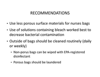 RECOMMENDATIONS
• Use less porous surface materials for nurses bags
• Use of solutions containing bleach worked best to
decrease bacterial contamination
• Outside of bags should be cleaned routinely (daily
or weekly)
• Non‐porus bags can be wiped with EPA‐registered
disinfectant
• Porous bags should be laundered
 