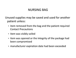 NURSING BAG
Unused supplies may be saved and used for another
patient unless:
• item removed from the bag and the patient required
Contact Precautions
• item was visibly soiled
• item was opened or the integrity of the package had
been compromised
• manufacturer expiration date had been exceeded
 