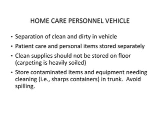 HOME CARE PERSONNEL VEHICLE
• Separation of clean and dirty in vehicle
• Patient care and personal items stored separately
• Clean supplies should not be stored on floor
(carpeting is heavily soiled)
• Store contaminated items and equipment needing
cleaning (i.e., sharps containers) in trunk. Avoid
spilling.
 