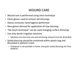 WOUND CARE
• Wound care is performed using clean technique
• Clean gloves used to remove old dressings
• Gloves removed, hand hygiene performed
• New gloves donned for application of new dressing
• “No‐touch technique” can be used changing surface dressings
• Use only sterile irrigation solutions
• Solutions are one‐time use and remaining amount must be discarded
• Soiled dressing should be contained within plastic bag and
discarded in patient’s trash
• If disposal is not possible in home, transport soiled dressings for final
disposal.
 