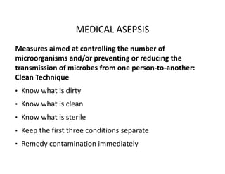 MEDICAL ASEPSIS
Measures aimed at controlling the number of
microorganisms and/or preventing or reducing the
transmission of microbes from one person‐to‐another:
Clean Technique
• Know what is dirty
• Know what is clean
• Know what is sterile
• Keep the first three conditions separate
• Remedy contamination immediately
 