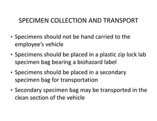 SPECIMEN COLLECTION AND TRANSPORT
• Specimens should not be hand carried to the
employee’s vehicle
• Specimens should be placed in a plastic zip lock lab
specimen bag bearing a biohazard label
• Specimens should be placed in a secondary
specimen bag for transportation
• Secondary specimen bag may be transported in the
clean section of the vehicle
 
