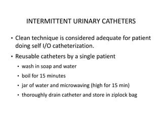 INTERMITTENT URINARY CATHETERS
• Clean technique is considered adequate for patient
doing self I/O catheterization.
• Reusable catheters by a single patient
• wash in soap and water
• boil for 15 minutes
• jar of water and microwaving (high for 15 min)
• thoroughly drain catheter and store in ziplock bag
 