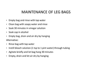 MAINTENANCE OF LEG BAGS
• Empty bag and rinse with tap water
• Clean bag with soapy water and rinse
• Soak 30 minutes in vinegar solution
• Soak cap in alcohol
• Empty bag, drain and air dry by hanging
Alternative:
• Rinse bag with tap water
• Instill bleach solution (1 tsp to 1 pint water) through tubing
• Agitate briefly and let bag hang 30 minutes
• Empty, drain and let air dry by hanging
 