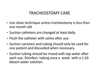 TRACHEOSTOMY CARE
• Use clean technique unless tracheostomy is less than
one month old
• Suction catheters are changed at least daily.
• Flush the catheter with saline after use.
• Suction canisters and tubing should only be used for
one patient and discarded when necessary.
• Suction tubing should be rinsed with tap water after
each use. Disinfect tubing once a week with a 1:10
bleach water solution.
 