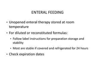 ENTERAL FEEDING
• Unopened enteral therapy stored at room
temperature
• For diluted or reconstituted formulas:
• Follow label instructions for preparation storage and
stability
• Most are stable if covered and refrigerated for 24 hours
• Check expiration dates
 