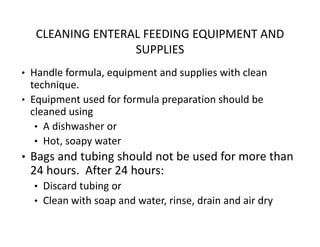 CLEANING ENTERAL FEEDING EQUIPMENT AND
SUPPLIES
• Handle formula, equipment and supplies with clean
technique.
• Equipment used for formula preparation should be
cleaned using
• A dishwasher or
• Hot, soapy water
• Bags and tubing should not be used for more than
24 hours. After 24 hours:
• Discard tubing or
• Clean with soap and water, rinse, drain and air dry
 