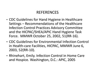 REFERENCES
• CDC Guidelines for Hand Hygiene in Healthcare
Settings – Recommendations of the Healthcare
Infection Control Practices Advisory Committee
and the HICPAC/SHEA/APIC Hand Hygiene Task
Force. MMWR October 25, 2002, 51(RR‐16).
• CDC Guidelines for Environmental Infection Control
in Health‐care Facilities, HICPAC, MMWR June 6,
2003, 52(RR‐10).
• Rhinehart, Emily. Infection Control in Home Care
and Hospice. Washington, D.C.: APIC, 2005
 