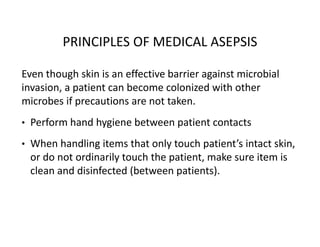 PRINCIPLES OF MEDICAL ASEPSIS
Even though skin is an effective barrier against microbial
invasion, a patient can become colonized with other
microbes if precautions are not taken.
• Perform hand hygiene between patient contacts
• When handling items that only touch patient’s intact skin,
or do not ordinarily touch the patient, make sure item is
clean and disinfected (between patients).
 