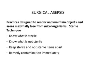 SURGICAL ASEPSIS
Practices designed to render and maintain objects and
areas maximally free from microorganisms: Sterile
Technique
• Know what is sterile
• Know what is not sterile
• Keep sterile and not sterile items apart
• Remedy contamination immediately
 