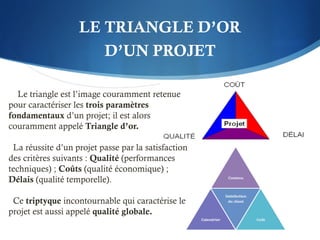 LE TRIANGLE D’OR
D’UN PROJET
Le triangle est l’image couramment retenue
pour caractériser les trois paramètres
fondamentaux d’un projet; il est alors
couramment appelé Triangle d’or.
La réussite d’un projet passe par la satisfaction
des critères suivants : Qualité (performances
techniques) ; Coûts (qualité économique) ;
Délais (qualité temporelle).
Ce triptyque incontournable qui caractérise le
projet est aussi appelé qualité globale.
 