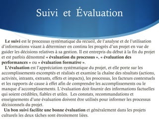 Suivi et Évaluation
Le suivi est le processus systématique du recueil, de l’analyse et de l’utilisation
d’informations visant à déterminer en continu les progrès d’un projet en vue de
guider les décisions relatives à sa gestion. Il est entrepris du début à la fin du projet
et est parfois dénommé « évaluation du processus », « évaluation des
performances » ou « évaluation formative ».
L’évaluation est l’appréciation systématique du projet, et elle porte sur les
accomplissements escomptés et réalisés et examine la chaîne des résultats (actions,
activités, intrants, extrants, effets et impacts), les processus, les facteurs contextuels
et les rapports de cause à effet afin de comprendre les accomplissements ou le
manque d’accomplissements. L’évaluation doit fournir des informations factuelles
qui soient crédibles, fiables et utiles. Les constats, recommandations et
enseignements d’une évaluation doivent être utilisés pour informer les processus
décisionnels du projet.
Un bon suivi facilite une bonne évaluation et généralement dans les projets
culturels les deux tâches sont étroitement liées.
 