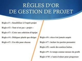 RÈGLES D’OR
DE GESTION DE PROJET
Règle n°1 : Sensibiliser à l'esprit projet
Règle n°2 : Tout n'est pas « projet »
Règle n°3 : Créer une cohésion d'équipe
Règle n°4 : Déléguer plutôt que diriger
Règle n°5 : Un rôle pour chacun
Règle n°6 : rien n'est jamais acquis
Règle n°7 : inclure les parties prenantes
Règle n°8 : sortir des sentiers battus
Règle n°9 : le temps comme mesure du profit
Règle n°10 : s’auto-évaluer pour progresser
 