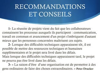 RECOMMANDATIONS
ET CONSEILS
1- La réussite de projets vient du fait que les collaborateurs
connaissent les processus auxquels ils participent : communication,
travail en commun et avancement d'un projet s'imbriquent d'autant
mieux que les personnes concernées maîtrisent ces sujets.
2- Lorsque des difficultés techniques apparaissent tôt, il est
possible de mettre des ressources techniques et humaines
supplémentaires et le projet sera livré dans les délais.
Mais lorsque des difficultés techniques apparaissent tard, le projet
ne pourra pas être livré dans les délais.
3- « La raison d’être d’une organisation est de permettre à des
gens ordinaires de faire des choses extraordinaires. » Peter Drucker
 