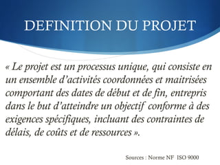 DEFINITION DU PROJET
« Le projet est un processus unique, qui consiste en
un ensemble d’activités coordonnées et maitrisées
comportant des dates de début et de fin, entrepris
dans le but d’atteindre un objectif conforme à des
exigences spécifiques, incluant des contraintes de
délais, de coûts et de ressources ».
Sources : Norme NF ISO 9000
 