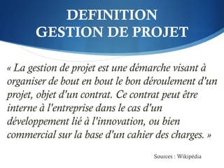 DEFINITION
GESTION DE PROJET
« La gestion de projet est une démarche visant à
organiser de bout en bout le bon déroulement d'un
projet, objet d'un contrat. Ce contrat peut être
interne à l'entreprise dans le cas d'un
développement lié à l'innovation, ou bien
commercial sur la base d'un cahier des charges. »
Sources : Wikipédia
 