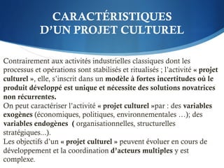 CARACTÉRISTIQUES
D’UN PROJET CULTUREL
Contrairement aux activités industrielles classiques dont les
processus et opérations sont stabilisés et ritualisés ; l’activité « projet
culturel », elle, s’inscrit dans un modèle à fortes incertitudes où le
produit développé est unique et nécessite des solutions novatrices
non récurrentes.
On peut caractériser l’activité « projet culturel »par : des variables
exogènes (économiques, politiques, environnementales …); des
variables endogènes ( organisationnelles, structurelles
stratégiques...).
Les objectifs d’un « projet culturel » peuvent évoluer en cours de
développement et la coordination d’acteurs multiples y est
complexe.
 