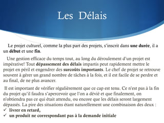 Les Délais
Le projet culturel, comme la plus part des projets, s’inscrit dans une durée, il a
un début et une fin.
Une gestion efficace du temps tout, au long du déroulement d’un projet est
impérative! Tout dépassement des délais impartis peut rapidement mettre le
projet en péril et engendrer des surcoûts importants. Le chef de projet se retrouve
souvent à gérer un grand nombre de tâches à la fois, et il est facile de se perdre et
au final, de ne plus avancer.
Il est important de vérifier régulièrement que ce cap est tenu. Ce n’est pas à la fin
du projet qu’il faudra s’apercevoir que l’on a dévié et que finalement, on
n’obtiendra pas ce qui était attendu, ou encore que les délais seront largement
dépassés. La pire des situations étant naturellement une combinaison des deux :
ü livrer en retard,
ü un produit ne correspondant pas à la demande initiale
 
