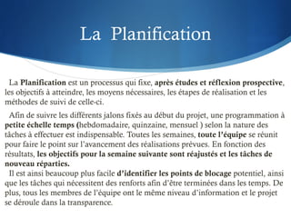 La Planification
La Planification est un processus qui fixe, après études et réflexion prospective,
les objectifs à atteindre, les moyens nécessaires, les étapes de réalisation et les
méthodes de suivi de celle-ci.
Afin de suivre les différents jalons fixés au début du projet, une programmation à
petite échelle temps (hebdomadaire, quinzaine, mensuel ) selon la nature des
tâches à effectuer est indispensable. Toutes les semaines, toute l’équipe se réunit
pour faire le point sur l’avancement des réalisations prévues. En fonction des
résultats, les objectifs pour la semaine suivante sont réajustés et les tâches de
nouveau réparties.
Il est ainsi beaucoup plus facile d’identifier les points de blocage potentiel, ainsi
que les tâches qui nécessitent des renforts afin d’être terminées dans les temps. De
plus, tous les membres de l’équipe ont le même niveau d’information et le projet
se déroule dans la transparence.
 