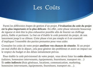 Les Coûts
Parmi les différentes étapes de gestion d’un projet, l’évaluation du coût du projet
est la plus importante et la plus délicate. En effet, cette phase nécessite beaucoup
de rigueur et doit être la plus exhaustive possible afin de fournir un chiffrage
précis, fiable et pertinent. Le but est d’établir le coût potentiel du projet, de son
lancement jusqu’à sa clôture. Cette phase n’est pas simple et il est essentiel
d’impliquer l’ensemble des parties prenantes pour vous aider.
Connaître les coûts de votre projet améliore vos chances de réussite. Si un projet
est mal chiffré dès le départ, cela peut générer des problèmes et avoir un impact sur
le respect du budget et des délais initialement prévus.
Pour établir le coût prévisionnel de votre projet, vous devez lister les coûts directs
(salaires, honoraires intervenants, équipements, fournitures, transport etc…)
Et coûts indirects (frais généraux, locations, communication, marketing,
honoraires intervenants, équipements, fournitures, transport etc…).
 