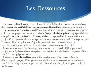 Les Ressources
Le projet culturel, comme tous les projets, mobilise des ressources humaines,
des ressources matérielles et des ressources financières pour sa mise en œuvre.
Les ressources humaines sont l’ensemble des acteurs qui travaillent sur le projet
et le chef de projet doit s’entourer d’une équipe pluridisciplinaire qui possède les
compétences, l’expérience et le savoir-faire indispensables à la réalisation du
projet. Ces ressources humaines peuvent être recrutées au sein de l’entreprise ou à
l’externe. Il peut également s’agir de prestataires ou de consultants qui
interviendront ponctuellement ou de façon permanente sur le projet.
Les ressources matérielles englobent tout ce que possède déjà le porteur de
projet, mais également tout ce qui sera nécessaire à la réalisation du projet : lieux,
matériels et équipements etc…
Les ressources financières sont déterminées et validées avant même le
démarrage du projet,. Elles permettent de financer les ressources humaines et
matérielles. N’ayant pas un pouvoir décisionnel sur elles, il est important de bien
les évaluer.
 