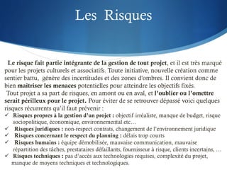Les Risques
Le risque fait partie intégrante de la gestion de tout projet, et il est très marqué
pour les projets culturels et associatifs. Toute initiative, nouvelle création comme
sentier battu, génère des incertitudes et des zones d'ombres. Il convient donc de
bien maîtriser les menaces potentielles pour atteindre les objectifs fixés.
Tout projet a sa part de risques, en amont ou en aval, et l’oublier ou l’omettre
serait périlleux pour le projet. Pour éviter de se retrouver dépassé voici quelques
risques récurrents qu’il faut prévenir :
ü Risques propres à la gestion d’un projet : objectif irréaliste, manque de budget, risque
sociopolitique, économique, environnemental etc…
ü Risques juridiques : non-respect contrats, changement de l’environnement juridique
ü Risques concernant le respect du planning : délais trop courts
ü Risques humains : équipe démobilisée, mauvaise communication, mauvaise
répartition des tâches, prestataires défaillants, fournisseur à risque, clients incertains, …
ü Risques techniques : pas d’accès aux technologies requises, complexité du projet,
manque de moyens techniques et technologiques.
 