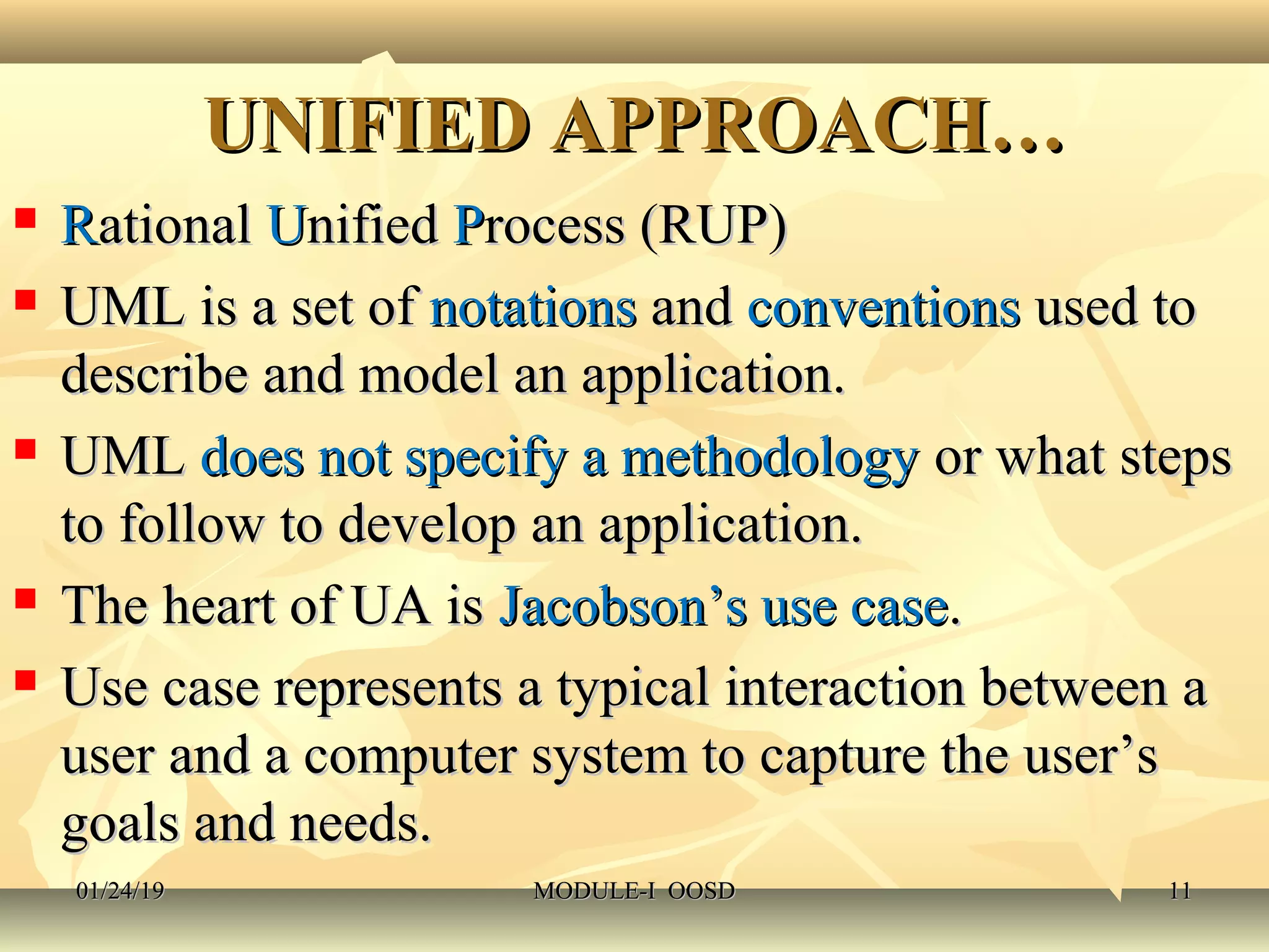UNIFIED APPROACH…UNIFIED APPROACH…
 RRationalational UUnifiednified PProcess (RUP)rocess (RUP)
 UML is a set ofUML is a set of notationsnotations andand conventionsconventions used toused to
describe and model an application.describe and model an application.
 UMLUML does not specify a methodologydoes not specify a methodology or what stepsor what steps
to follow to develop an application.to follow to develop an application.
 The heart of UA isThe heart of UA is Jacobson’s use caseJacobson’s use case..
 Use case represents a typical interaction between aUse case represents a typical interaction between a
user and a computer system to capture the user’suser and a computer system to capture the user’s
goals and needs.goals and needs.
01/24/1901/24/19 MODULE-I OOSDMODULE-I OOSD 1111
 