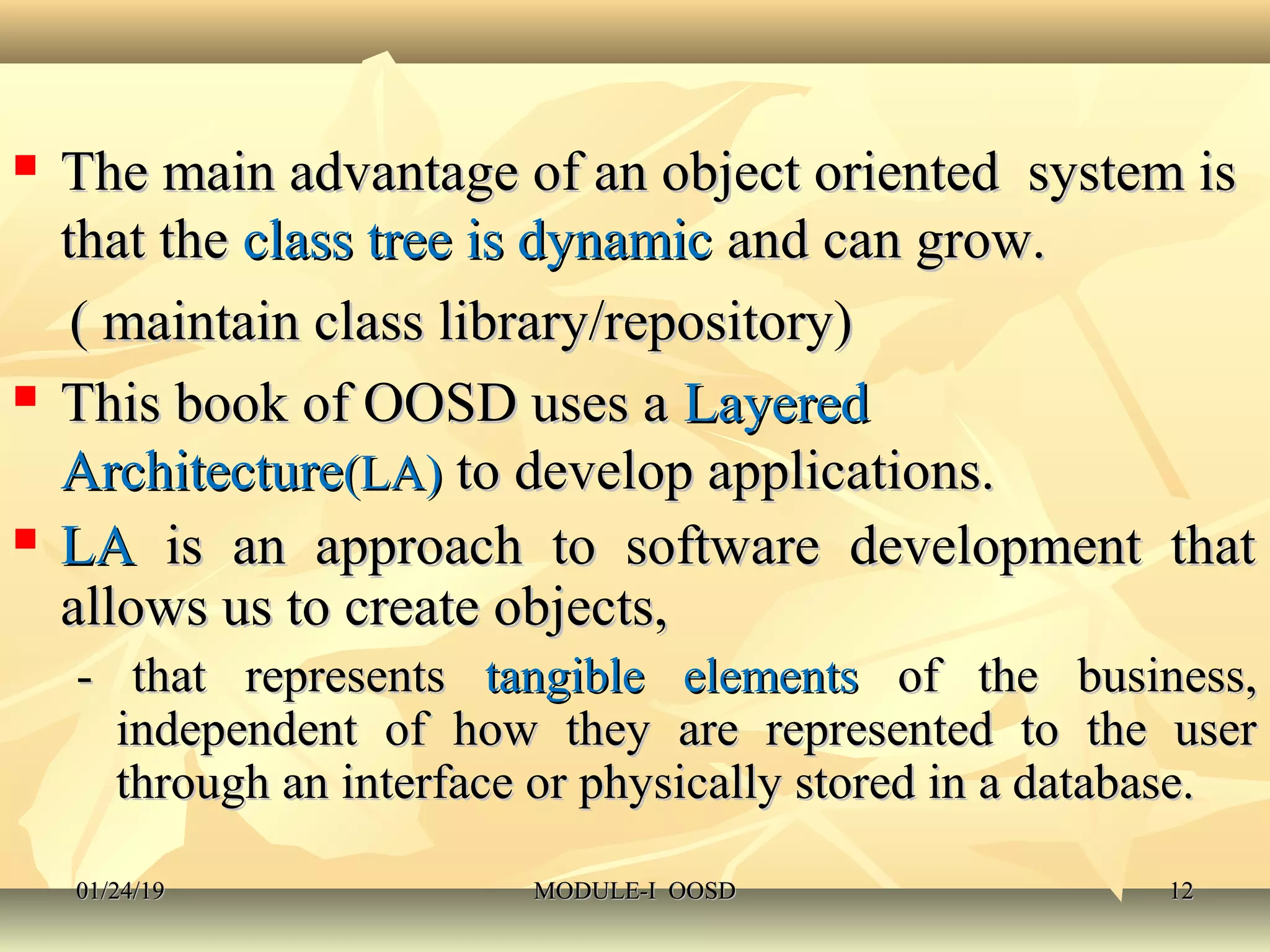  The main advantage of an object oriented system isThe main advantage of an object oriented system is
that thethat the class tree is dynamicclass tree is dynamic and can grow.and can grow.
( maintain class library/repository)( maintain class library/repository)
 This book of OOSD uses aThis book of OOSD uses a LayeredLayered
ArchitectureArchitecture(LA)(LA) to develop applications.to develop applications.
 LALA is an approach to software development thatis an approach to software development that
allows us to create objects,allows us to create objects,
- that represents- that represents tangible elementstangible elements of the business,of the business,
independent of how they are represented to the userindependent of how they are represented to the user
through an interface or physically stored in a database.through an interface or physically stored in a database.
01/24/1901/24/19 MODULE-I OOSDMODULE-I OOSD 1212
 