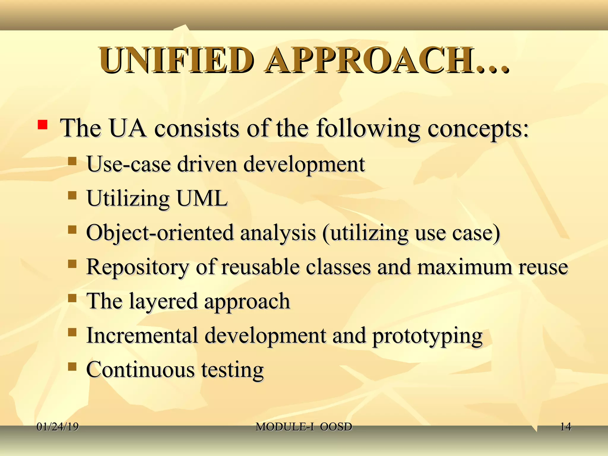 UNIFIED APPROACH…UNIFIED APPROACH…
 The UA consists of the following concepts:The UA consists of the following concepts:
 Use-case driven developmentUse-case driven development
 Utilizing UMLUtilizing UML
 Object-oriented analysis (utilizing use case)Object-oriented analysis (utilizing use case)
 Repository of reusable classes and maximum reuseRepository of reusable classes and maximum reuse
 The layered approachThe layered approach
 Incremental development and prototypingIncremental development and prototyping
 Continuous testingContinuous testing
01/24/1901/24/19 MODULE-I OOSDMODULE-I OOSD 1414
 