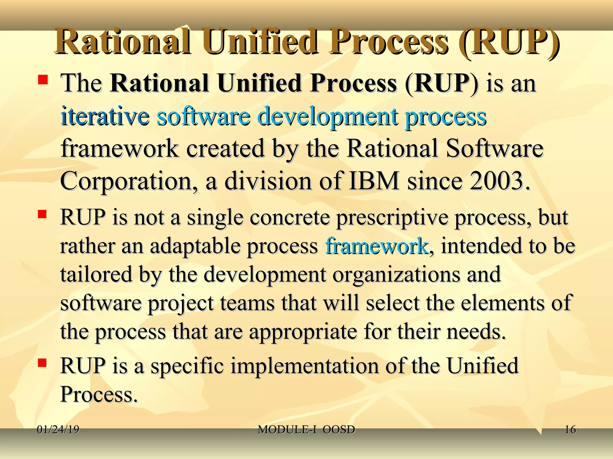 Rational Unified Process (RUP)Rational Unified Process (RUP)
 TheThe Rational Unified ProcessRational Unified Process ((RUPRUP) is an) is an
iterativeiterative software development processsoftware development process
framework created by the Rational Softwareframework created by the Rational Software
Corporation, a division of IBM since 2003.Corporation, a division of IBM since 2003.
 RUP is not a single concrete prescriptive process, butRUP is not a single concrete prescriptive process, but
rather an adaptable processrather an adaptable process frameworkframework, intended to be, intended to be
tailored by the development organizations andtailored by the development organizations and
software project teams that will select the elements ofsoftware project teams that will select the elements of
the process that are appropriate for their needs.the process that are appropriate for their needs.
 RUP is a specific implementation of the UnifiedRUP is a specific implementation of the Unified
Process.Process.
01/24/1901/24/19 MODULE-I OOSDMODULE-I OOSD 1616
 