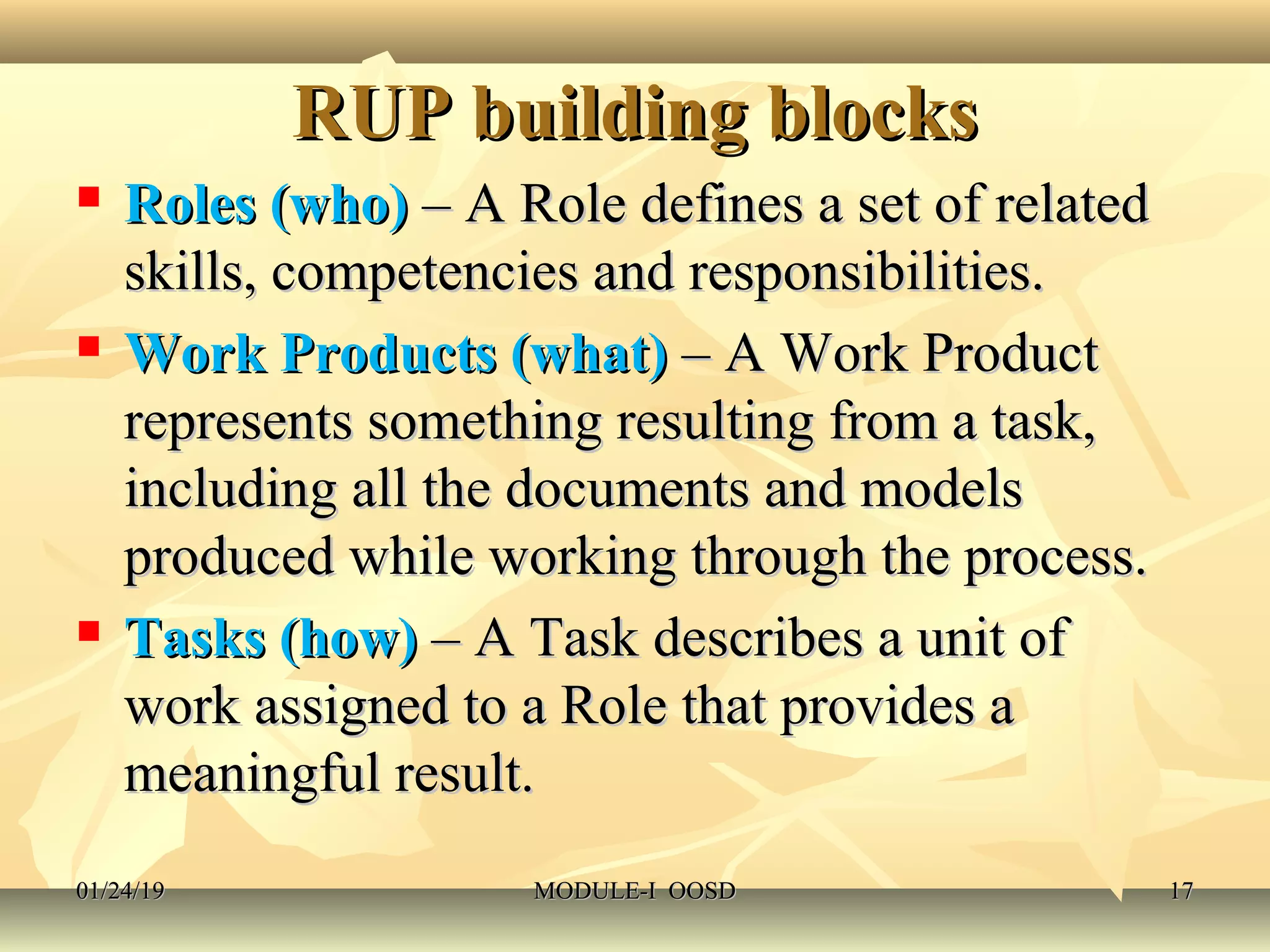 RUP building blocksRUP building blocks
 Roles (who)Roles (who) – A Role defines a set of related– A Role defines a set of related
skills, competencies and responsibilities.skills, competencies and responsibilities.
 Work Products (what)Work Products (what) – A Work Product– A Work Product
represents something resulting from a task,represents something resulting from a task,
including all the documents and modelsincluding all the documents and models
produced while working through the process.produced while working through the process.
 Tasks (how)Tasks (how) – A Task describes a unit of– A Task describes a unit of
work assigned to a Role that provides awork assigned to a Role that provides a
meaningful result.meaningful result.
01/24/1901/24/19 MODULE-I OOSDMODULE-I OOSD 1717
 