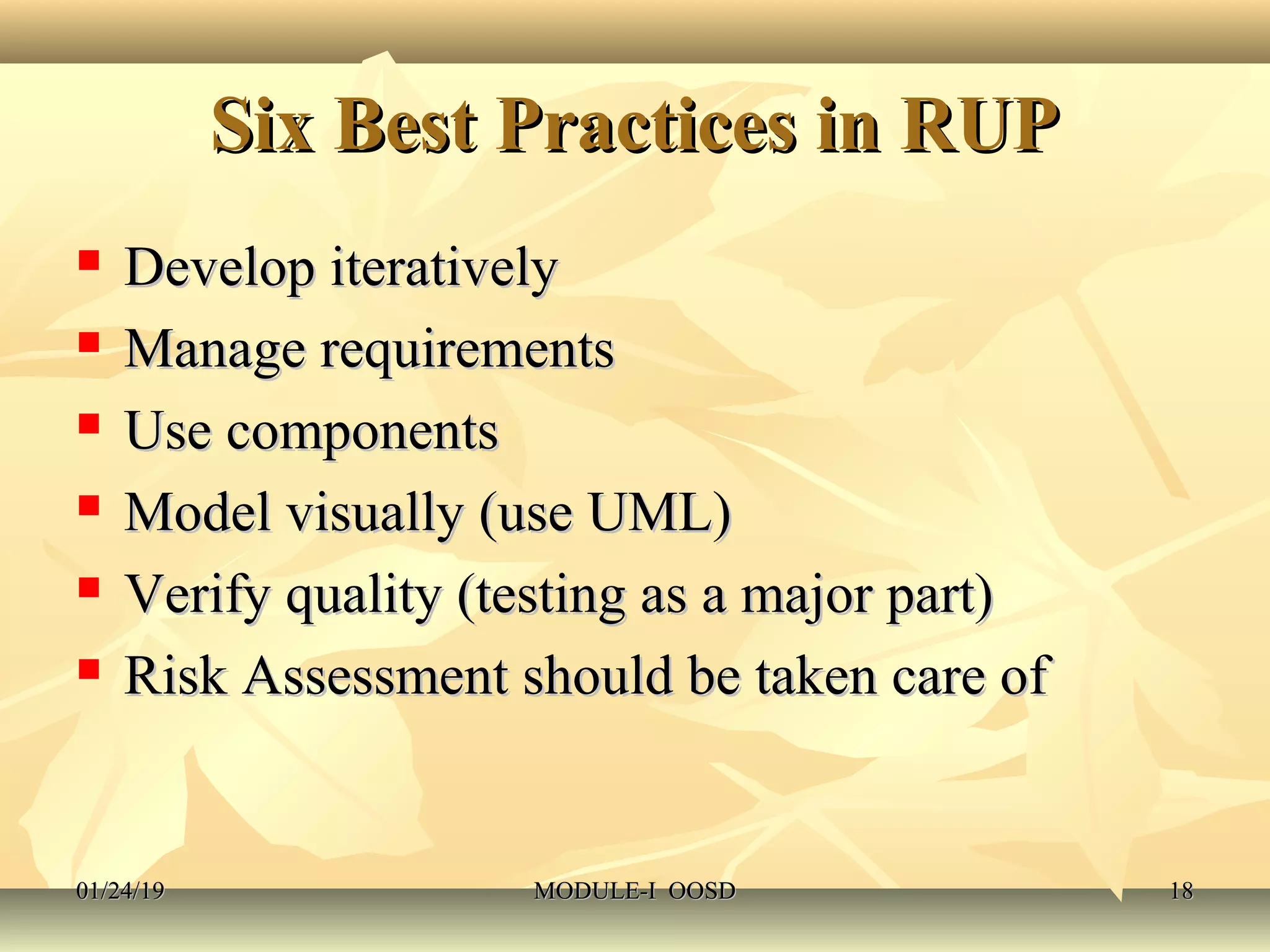 Six Best Practices in RUPSix Best Practices in RUP
 Develop iterativelyDevelop iteratively
 Manage requirementsManage requirements
 Use componentsUse components
 Model visually (use UML)Model visually (use UML)
 Verify quality (testing as a major part)Verify quality (testing as a major part)
 Risk Assessment should be taken care ofRisk Assessment should be taken care of
01/24/1901/24/19 MODULE-I OOSDMODULE-I OOSD 1818
 