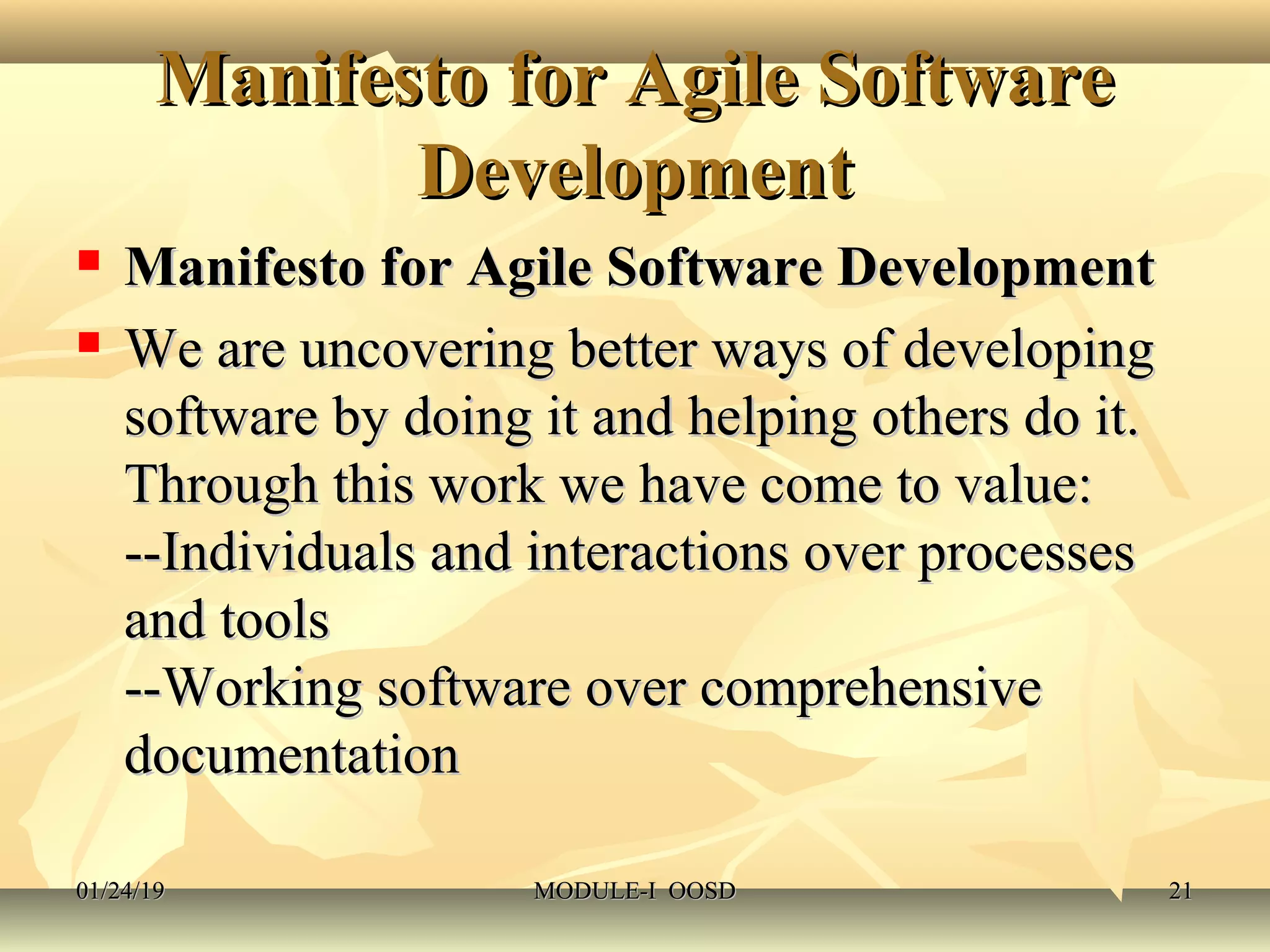 Manifesto for Agile SoftwareManifesto for Agile Software
DevelopmentDevelopment
 Manifesto for Agile Software DevelopmentManifesto for Agile Software Development
 We are uncovering better ways of developingWe are uncovering better ways of developing
software by doing it and helping others do it.software by doing it and helping others do it.
Through this work we have come to value:Through this work we have come to value:
--Individuals and interactions over processes--Individuals and interactions over processes
and toolsand tools
--Working software over comprehensive--Working software over comprehensive
documentationdocumentation
01/24/1901/24/19 MODULE-I OOSDMODULE-I OOSD 2121
 
