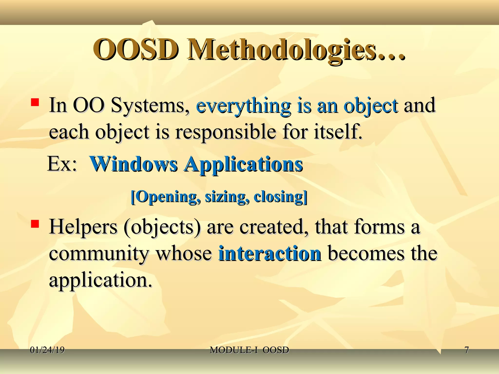 OOSD Methodologies…OOSD Methodologies…
 In OO Systems,In OO Systems, everything is an objecteverything is an object andand
each object is responsible for itself.each object is responsible for itself.
Ex:Ex: Windows ApplicationsWindows Applications
[Opening, sizing, closing][Opening, sizing, closing]
 Helpers (objects) are created, that forms aHelpers (objects) are created, that forms a
community whosecommunity whose interactioninteraction becomes thebecomes the
application.application.
01/24/1901/24/19 MODULE-I OOSDMODULE-I OOSD 77
 