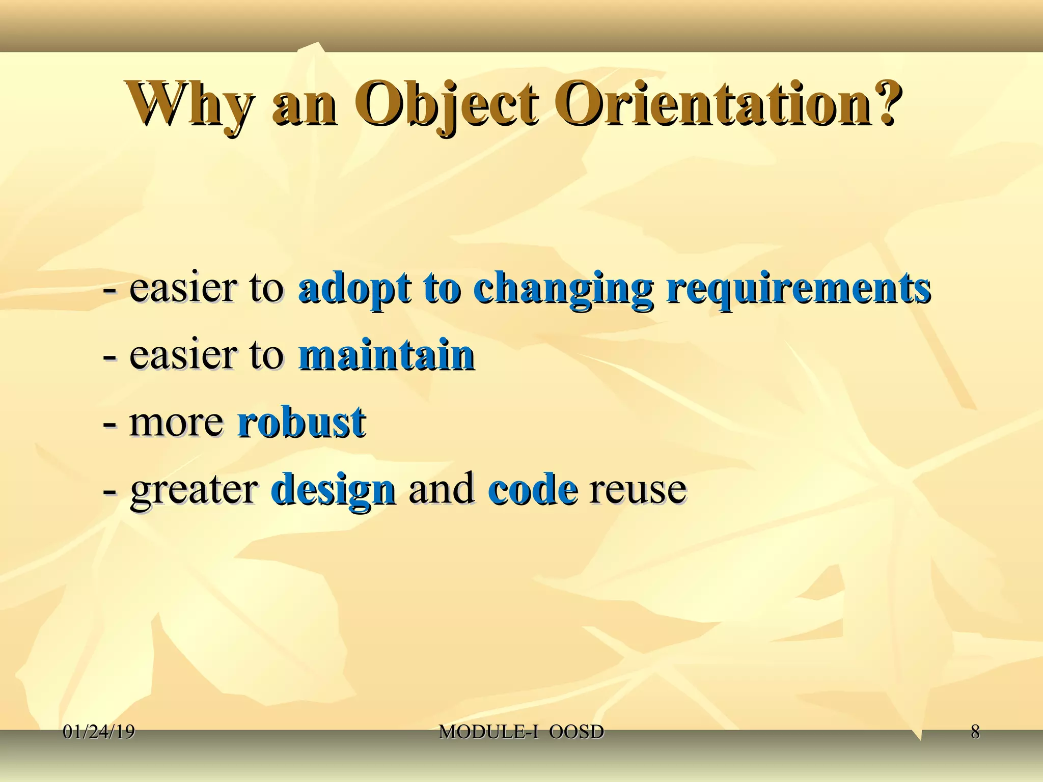 Why an Object Orientation?Why an Object Orientation?
- easier to- easier to adopt to changing requirementsadopt to changing requirements
- easier to- easier to maintainmaintain
- more- more robustrobust
- greater- greater designdesign andand codecode reusereuse
01/24/1901/24/19 MODULE-I OOSDMODULE-I OOSD 88
 