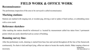 FIELD WORK & OFFICE WORK
Reconnaissance-
The preliminary inspection of the area to be surveyed is called reconnaissance.
Marking stations-
Stations are marked with ranging rod, or wooden peg, driving a nail or spikes if hard surface, or embedding stone
with a cross mark
Reference sketches-
After marking the station should be referenced i.e. located by measurement called ties taken from 3 permanent
points which are easily identified such as corner of building.
Running survey line-
After the preliminary work, chaining is started from base line and carried throughout all the line of the framework
continuously. So chain is laid and kept lying, offset are taken to locate the nearby details. Make ranging wherever
necessary.
 
