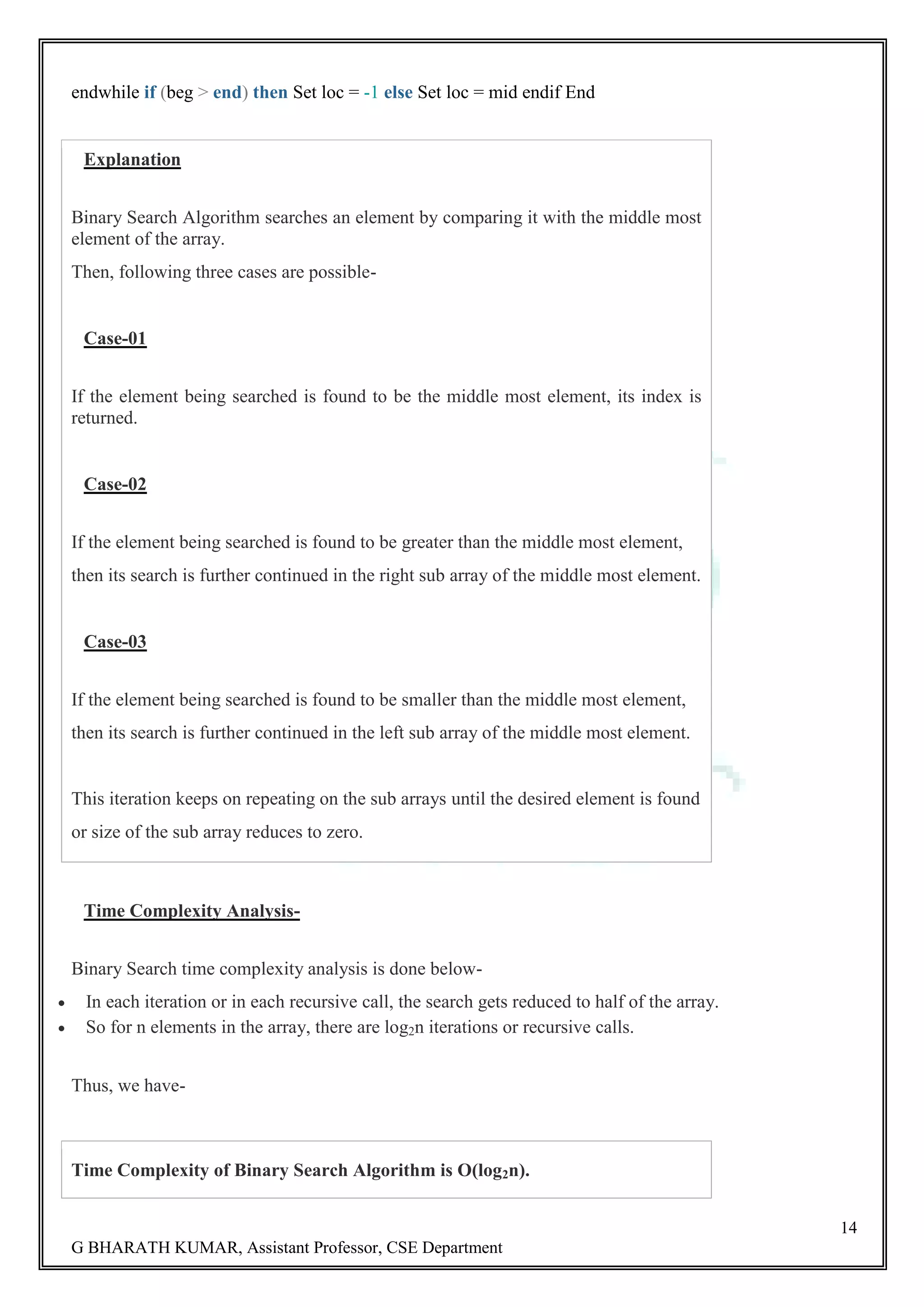 14 G BHARATH KUMAR, Assistant Professor, CSE Department endwhile if (beg > end) then Set loc = -1 else Set loc = mid endif End Explanation Binary Search Algorithm searches an element by comparing it with the middle most element of the array. Then, following three cases are possible- Case-01 If the element being searched is found to be the middle most element, its index is returned. Case-02 If the element being searched is found to be greater than the middle most element, then its search is further continued in the right sub array of the middle most element. Case-03 If the element being searched is found to be smaller than the middle most element, then its search is further continued in the left sub array of the middle most element. This iteration keeps on repeating on the sub arrays until the desired element is found or size of the sub array reduces to zero. Time Complexity Analysis- Binary Search time complexity analysis is done below-  In each iteration or in each recursive call, the search gets reduced to half of the array.  So for n elements in the array, there are log2n iterations or recursive calls. Thus, we have- Time Complexity of Binary Search Algorithm is O(log2n). 