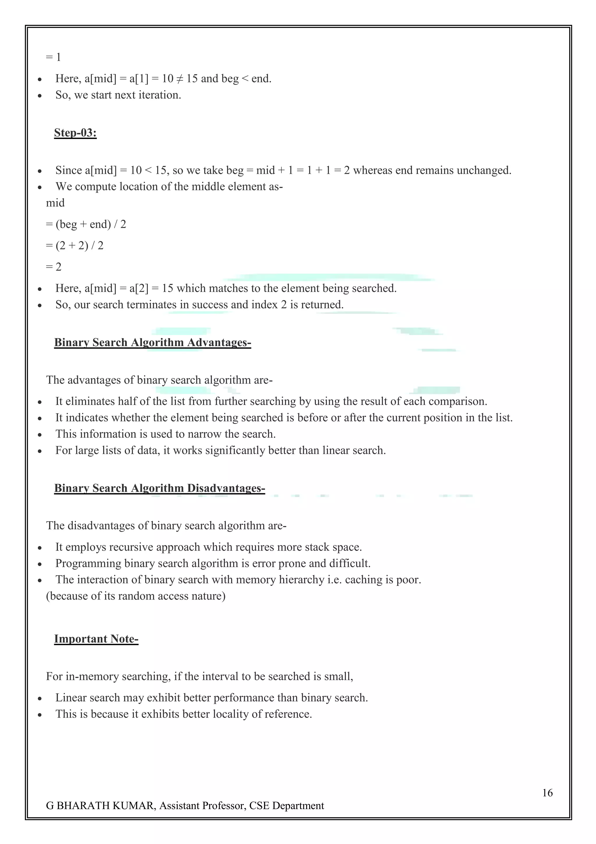 16 G BHARATH KUMAR, Assistant Professor, CSE Department = 1  Here, a[mid] = a[1] = 10 ≠ 15 and beg < end.  So, we start next iteration. Step-03:  Since a[mid] = 10 < 15, so we take beg = mid + 1 = 1 + 1 = 2 whereas end remains unchanged.  We compute location of the middle element as- mid = (beg + end) / 2 = (2 + 2) / 2 = 2  Here, a[mid] = a[2] = 15 which matches to the element being searched.  So, our search terminates in success and index 2 is returned. Binary Search Algorithm Advantages- The advantages of binary search algorithm are-  It eliminates half of the list from further searching by using the result of each comparison.  It indicates whether the element being searched is before or after the current position in the list.  This information is used to narrow the search.  For large lists of data, it works significantly better than linear search. Binary Search Algorithm Disadvantages- The disadvantages of binary search algorithm are-  It employs recursive approach which requires more stack space.  Programming binary search algorithm is error prone and difficult.  The interaction of binary search with memory hierarchy i.e. caching is poor. (because of its random access nature) Important Note- For in-memory searching, if the interval to be searched is small,  Linear search may exhibit better performance than binary search.  This is because it exhibits better locality of reference. 