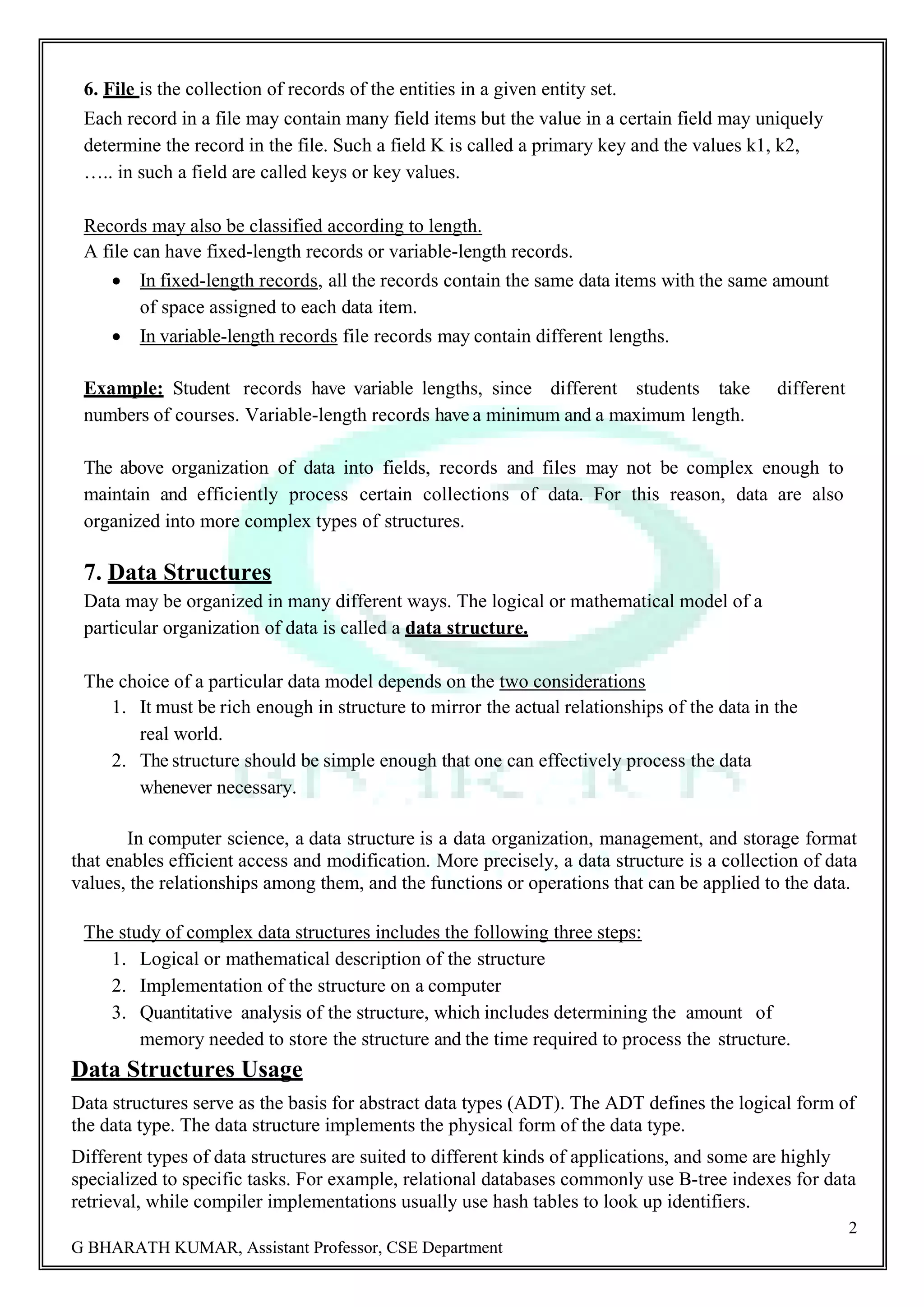 2 G BHARATH KUMAR, Assistant Professor, CSE Department 6. File is the collection of records of the entities in a given entity set. Each record in a file may contain many field items but the value in a certain field may uniquely determine the record in the file. Such a field K is called a primary key and the values k1, k2, ….. in such a field are called keys or key values. Records may also be classified according to length. A file can have fixed-length records or variable-length records.  In fixed-length records, all the records contain the same data items with the same amount of space assigned to each data item.  In variable-length records file records may contain different lengths. Example: Student records have variable lengths, since different students take different numbers of courses. Variable-length records have a minimum and a maximum length. The above organization of data into fields, records and files may not be complex enough to maintain and efficiently process certain collections of data. For this reason, data are also organized into more complex types of structures. 7. Data Structures Data may be organized in many different ways. The logical or mathematical model of a particular organization of data is called a data structure. The choice of a particular data model depends on the two considerations 1. It must be rich enough in structure to mirror the actual relationships of the data in the real world. 2. The structure should be simple enough that one can effectively process the data whenever necessary. In computer science, a data structure is a data organization, management, and storage format that enables efficient access and modification. More precisely, a data structure is a collection of data values, the relationships among them, and the functions or operations that can be applied to the data. The study of complex data structures includes the following three steps: 1. Logical or mathematical description of the structure 2. Implementation of the structure on a computer 3. Quantitative analysis of the structure, which includes determining the amount of memory needed to store the structure and the time required to process the structure. Data Structures Usage Data structures serve as the basis for abstract data types (ADT). The ADT defines the logical form of the data type. The data structure implements the physical form of the data type. Different types of data structures are suited to different kinds of applications, and some are highly specialized to specific tasks. For example, relational databases commonly use B-tree indexes for data retrieval, while compiler implementations usually use hash tables to look up identifiers. 